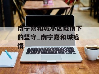 南宁嘉和城小区疫情下的坚守_南宁嘉和城疫情