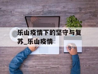 乐山疫情下的坚守与复苏_乐山疫情
