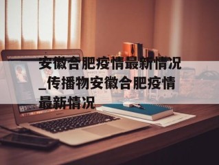 安徽合肥疫情最新情况_传播物安徽合肥疫情最新情况
