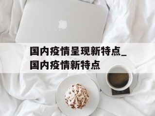 国内疫情呈现新特点_国内疫情新特点