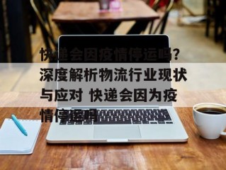 快递会因疫情停运吗？深度解析物流行业现状与应对 快递会因为疫情停运吗