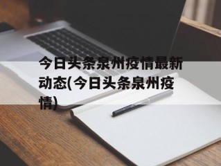 今日头条泉州疫情最新动态(今日头条泉州疫情)