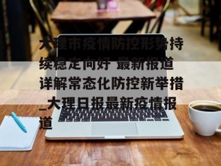 大理市疫情防控形势持续稳定向好 最新报道详解常态化防控新举措_大理日报最新疫情报道