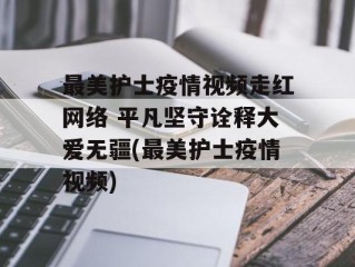 最美护士疫情视频走红网络 平凡坚守诠释大爱无疆(最美护士疫情视频)