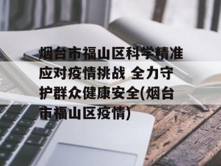 烟台市福山区科学精准应对疫情挑战 全力守护群众健康安全(烟台市福山区疫情)