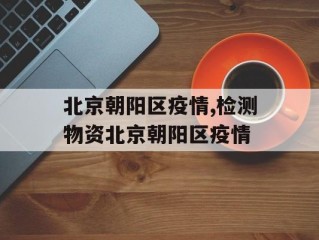 北京朝阳区疫情,检测物资北京朝阳区疫情