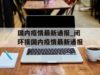 国内疫情最新通报_闭环接国内疫情最新通报