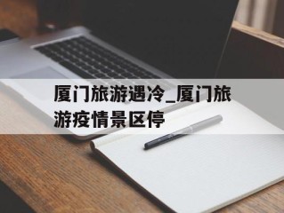 厦门旅游遇冷_厦门旅游疫情景区停