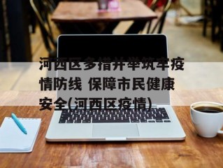 河西区多措并举筑牢疫情防线 保障市民健康安全(河西区疫情)
