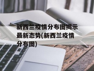 新西兰疫情分布图揭示最新态势(新西兰疫情分布图)
