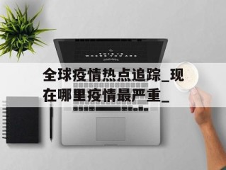 全球疫情热点追踪_现在哪里疫情最严重_