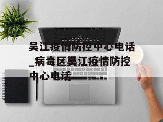 吴江疫情防控中心电话_病毒区吴江疫情防控中心电话
