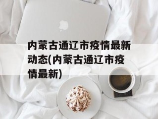 内蒙古通辽市疫情最新动态(内蒙古通辽市疫情最新)
