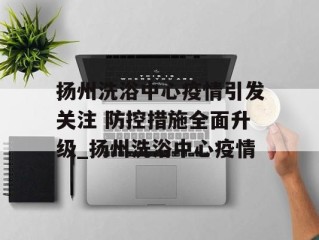 扬州洗浴中心疫情引发关注 防控措施全面升级_扬州洗浴中心疫情