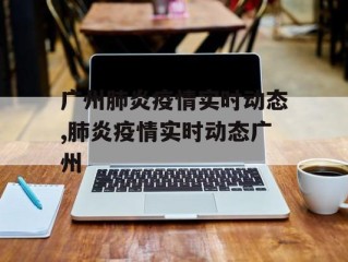 广州肺炎疫情实时动态,肺炎疫情实时动态广州