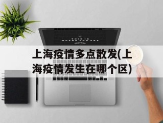 上海疫情多点散发(上海疫情发生在哪个区)