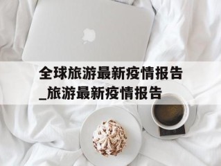 全球旅游最新疫情报告_旅游最新疫情报告