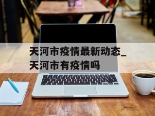 天河市疫情最新动态_天河市有疫情吗