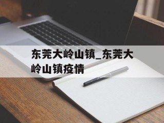 东莞大岭山镇_东莞大岭山镇疫情