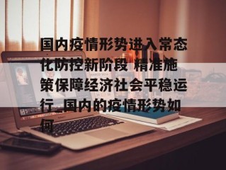 国内疫情形势进入常态化防控新阶段 精准施策保障经济社会平稳运行_国内的疫情形势如何