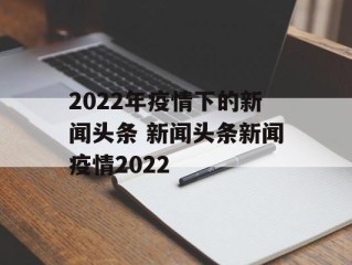 2022年疫情下的新闻头条 新闻头条新闻疫情2022