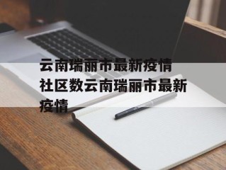 云南瑞丽市最新疫情 社区数云南瑞丽市最新疫情
