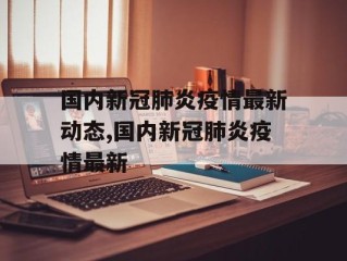 国内新冠肺炎疫情最新动态,国内新冠肺炎疫情最新