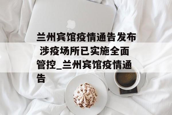 兰州宾馆疫情通告发布 涉疫场所已实施全面管控_兰州宾馆疫情通告