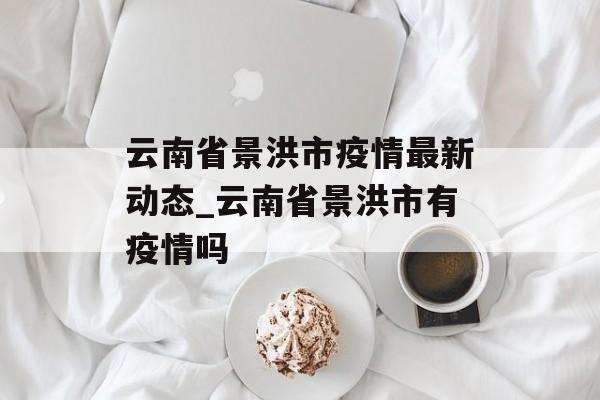 云南省景洪市疫情最新动态_云南省景洪市有疫情吗