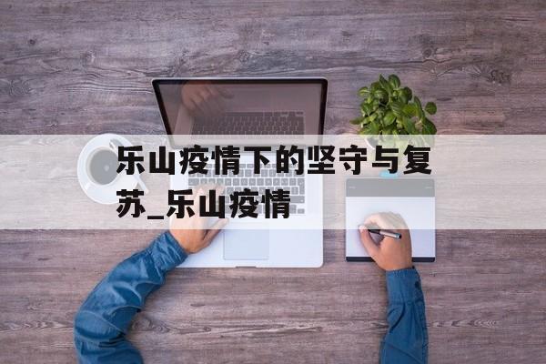 乐山疫情下的坚守与复苏_乐山疫情