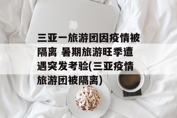 三亚一旅游团因疫情被隔离 暑期旅游旺季遭遇突发考验(三亚疫情旅游团被隔离)