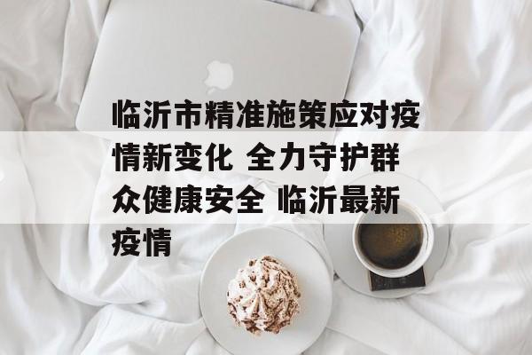 临沂市精准施策应对疫情新变化 全力守护群众健康安全 临沂最新疫情