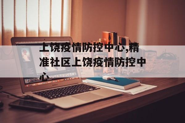上饶疫情防控中心,精准社区上饶疫情防控中心