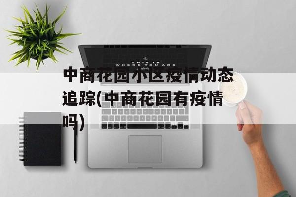 中商花园小区疫情动态追踪(中商花园有疫情吗)
