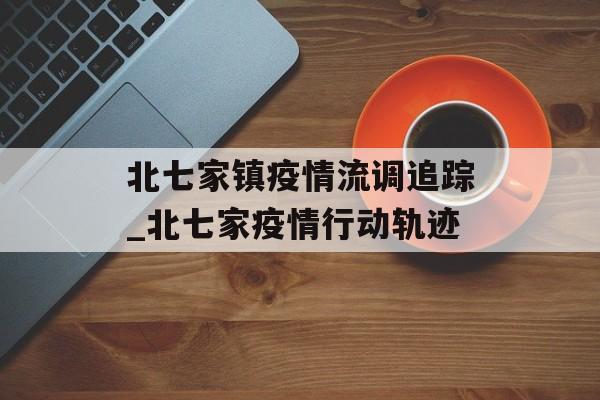 北七家镇疫情流调追踪_北七家疫情行动轨迹