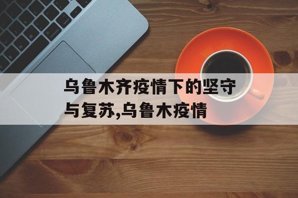 乌鲁木齐疫情下的坚守与复苏,乌鲁木疫情