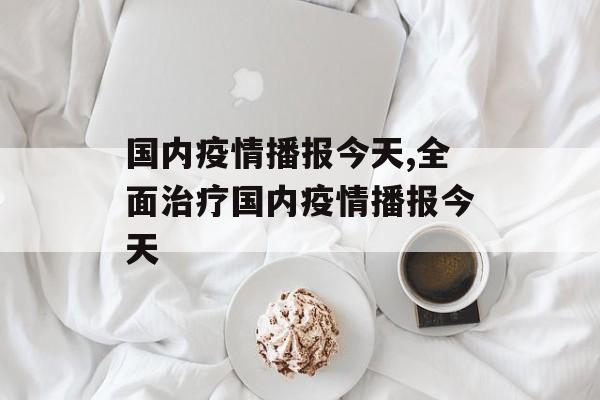 国内疫情播报今天,全面治疗国内疫情播报今天