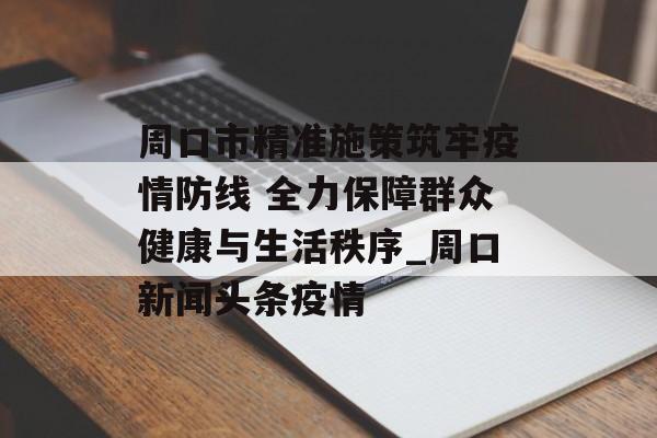 周口市精准施策筑牢疫情防线 全力保障群众健康与生活秩序_周口新闻头条疫情