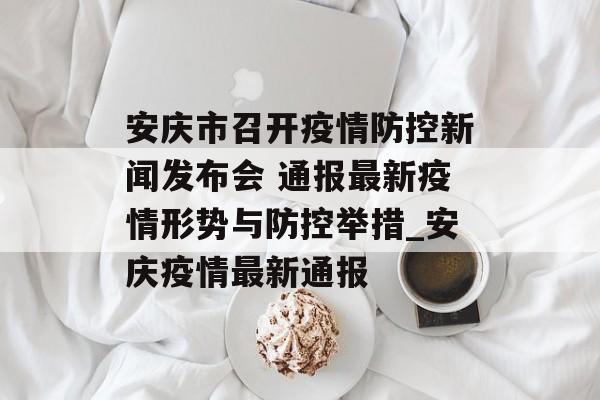 安庆市召开疫情防控新闻发布会 通报最新疫情形势与防控举措_安庆疫情最新通报