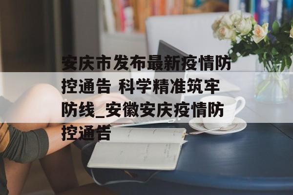 安庆市发布最新疫情防控通告 科学精准筑牢防线_安徽安庆疫情防控通告