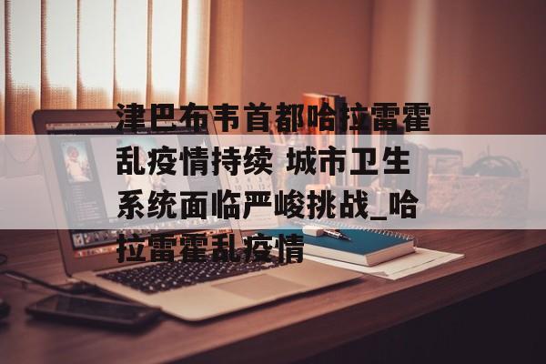 津巴布韦首都哈拉雷霍乱疫情持续 城市卫生系统面临严峻挑战_哈拉雷霍乱疫情