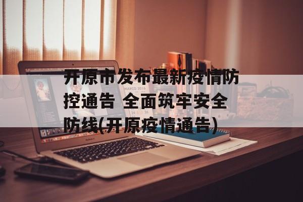 开原市发布最新疫情防控通告 全面筑牢安全防线(开原疫情通告)