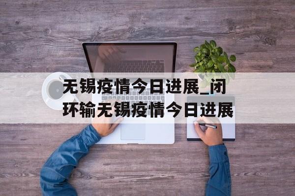 无锡疫情今日进展_闭环输无锡疫情今日进展