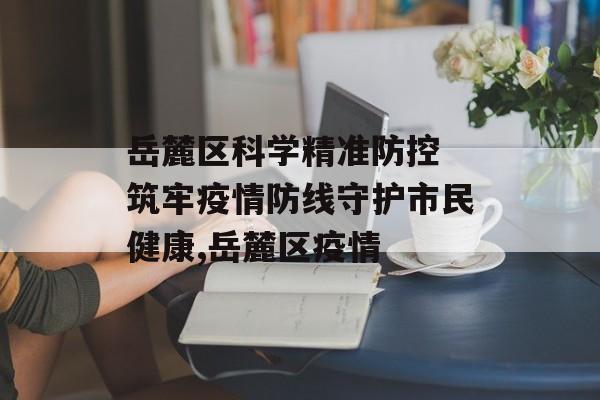 岳麓区科学精准防控 筑牢疫情防线守护市民健康,岳麓区疫情