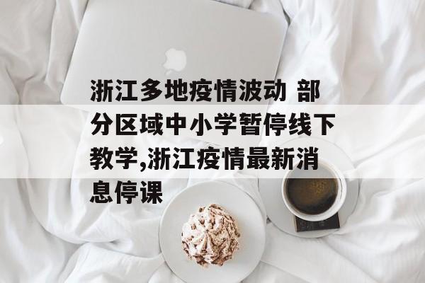 浙江多地疫情波动 部分区域中小学暂停线下教学,浙江疫情最新消息停课