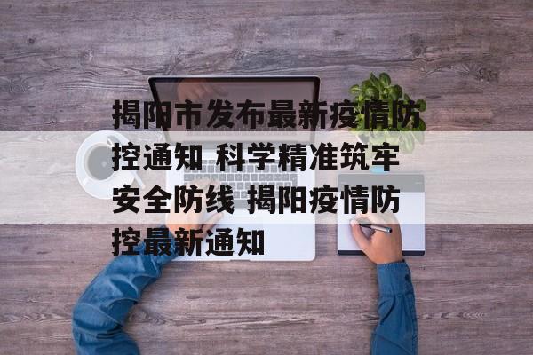 揭阳市发布最新疫情防控通知 科学精准筑牢安全防线 揭阳疫情防控最新通知