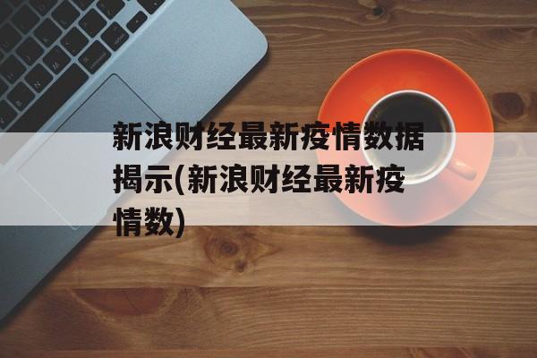 新浪财经最新疫情数据揭示(新浪财经最新疫情数)