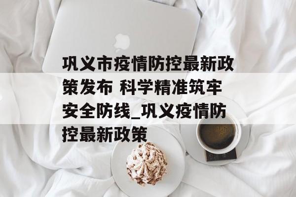 巩义市疫情防控最新政策发布 科学精准筑牢安全防线_巩义疫情防控最新政策