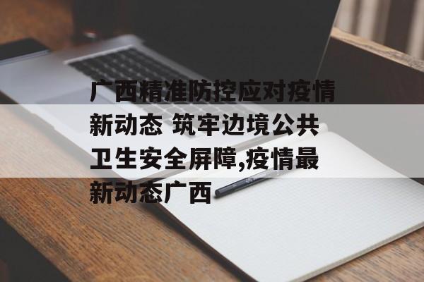 广西精准防控应对疫情新动态 筑牢边境公共卫生安全屏障,疫情最新动态广西