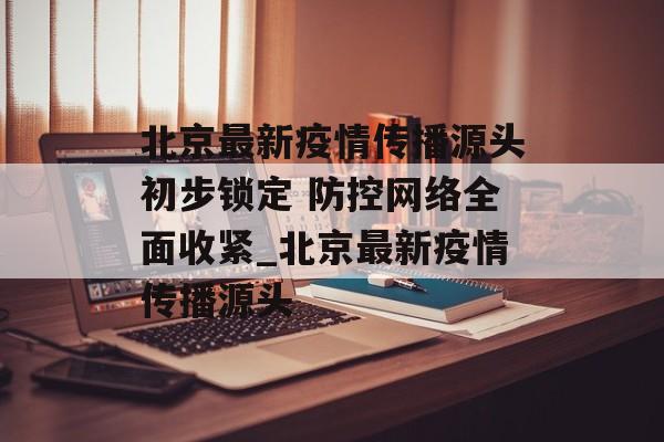 北京最新疫情传播源头初步锁定 防控网络全面收紧_北京最新疫情传播源头